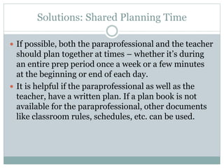 Solutions: Shared Planning Time
 If possible, both the paraprofessional and the teacher
should plan together at times – whether it’s during
an entire prep period once a week or a few minutes
at the beginning or end of each day.
 It is helpful if the paraprofessional as well as the
teacher, have a written plan. If a plan book is not
available for the paraprofessional, other documents
like classroom rules, schedules, etc. can be used.
 