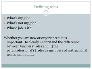 Defining roles
 What’s my job?
 What’s not my job?
 Whose job is it?
Whether you are new or experienced, it is
important…to clearly understand the difference
between teachers’ roles and …[the
paraprofessional’s] roles as members of instructional
teams (Pickett, et. al, 2007, p 15)
 