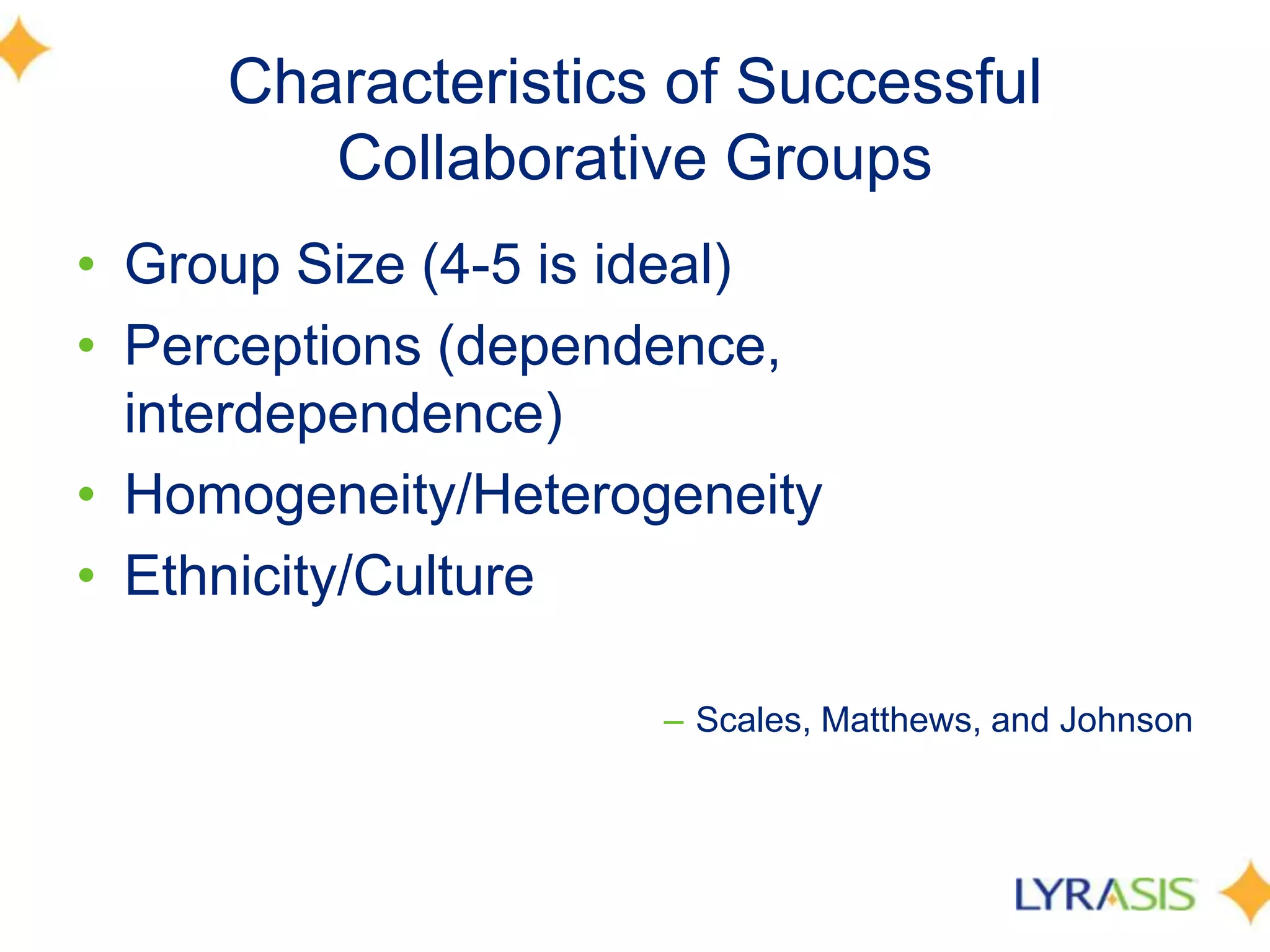 Characteristics of Successful Collaborative GroupsGroup Size (4-5 is ideal) Perceptions (dependence, interdependence) Homogeneity/HeterogeneityEthnicity/Culture Scales, Matthews, and Johnson