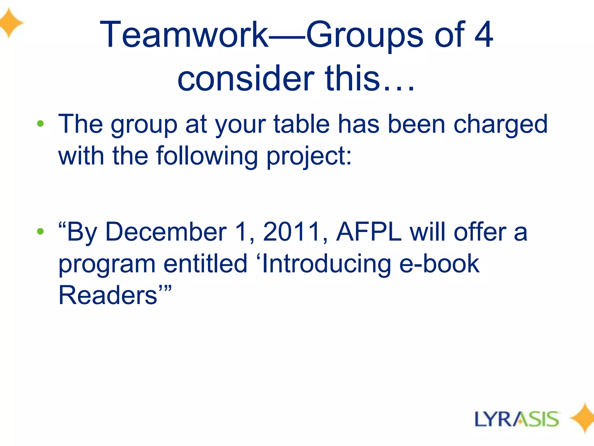 Teamwork—Groups of 4 consider this…The group at your table has been charged with the following project: “By December 1, 2011, AFPL will offer a program entitled ‘Introducing e-book Readers’”