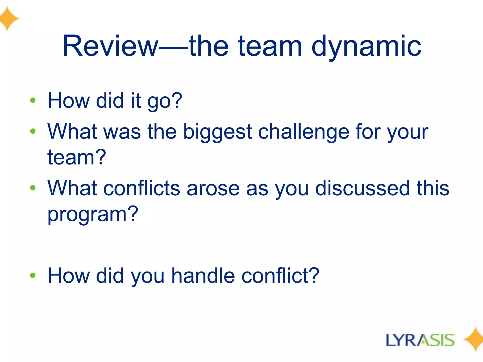 Review—the team dynamicHow did it go?What was the biggest challenge for your team?What conflicts arose as you discussed this program?How did you handle conflict?