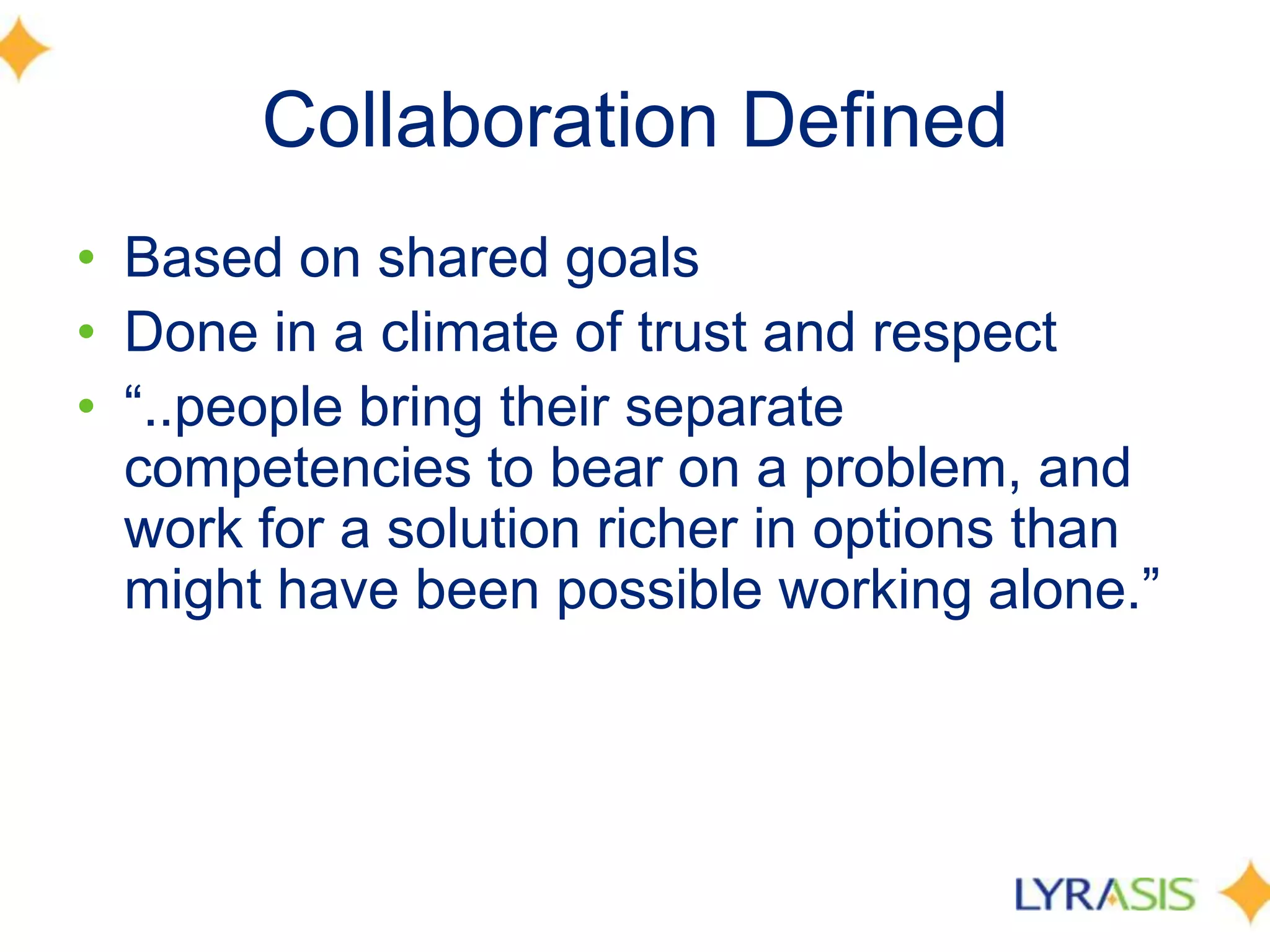 Collaboration DefinedBased on shared goals Done in a climate of trust and respect“..people bring their separate competencies to bear on a problem, and work for a solution richer in options than might have been possible working alone.” 		
