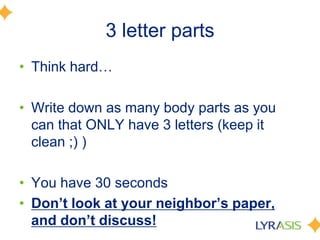 3 letter partsThink hard…Write down as many body parts as you can that ONLY have 3 letters (keep it clean ;) ) You have 30 secondsDon’t look at your neighbor’s paper, and don’t discuss!