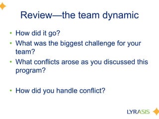 Review—the team dynamicHow did it go?What was the biggest challenge for your team?What conflicts arose as you discussed this program?How did you handle conflict?
