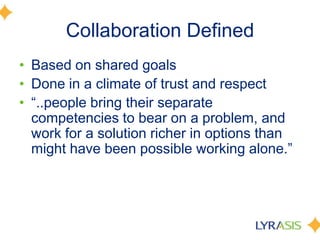Collaboration DefinedBased on shared goals Done in a climate of trust and respect“..people bring their separate competencies to bear on a problem, and work for a solution richer in options than might have been possible working alone.” 		