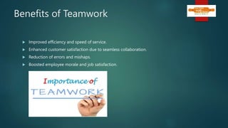 Benefits of Teamwork
 Improved efficiency and speed of service.
 Enhanced customer satisfaction due to seamless collaboration.
 Reduction of errors and mishaps.
 Boosted employee morale and job satisfaction.
 