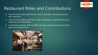 Restaurant Roles and Contributions
 Front-of-House (FOH) staff: Servers, hosts, bartenders, interacting directly
with customers.
 Back-of-House (BOH) staff: Chefs, cooks, dishwashers, responsible for food
preparation and cleanliness.
 Coordination between FOH and BOH: Seamless interaction to ensure timely
service and quality food.
 