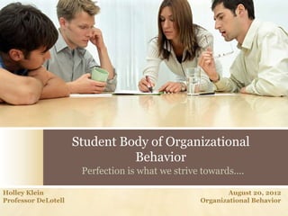 Student Body of Organizational
                               Behavior
                      Perfection is what we strive towards….

Holley Klein                                             August 20, 2012
Professor DeLotell                               Organizational Behavior
 