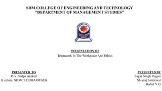 SDM COLLEGE OF ENGINEERING AND TECHNOLOGY
“DEPARTMENT OF MANAGEMENT STUDIES”
PRESENTED TO
Mrs. Shilpa Arakeri
(Lecture, SDMCET,DHARWAD)
PRESENTATION ON
Teamwork In The Workplace And Ethics
PRESENTED BY
Sagar Singh Rajput
Shivraj Sandewal
Rahul V G
 