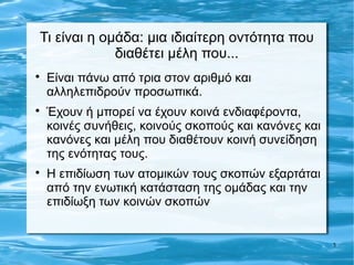 Τι είναι η ομάδα: μια ιδιαίτερη οντότητα που
             διαθέτει μέλη που...

    Είναι πάνω από τρια στον αριθμό και
    αλληλεπιδρούν προσωπικά.

    Έχουν ή μπορεί να έχουν κοινά ενδιαφέροντα,
    κοινές συνήθεις, κοινούς σκοπούς και κανόνες και
    κανόνες και μέλη που διαθέτουν κοινή συνείδηση
    της ενότητας τους.

    Η επιδίωση των ατομικών τους σκοπών εξαρτάται
    από την ενωτική κατάσταση της ομάδας και την
    επιδίωξη των κοινών σκοπών


                                                       3
 