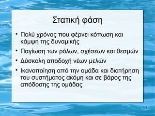 Στατική φάση

    Πολύ χρόνος που φέρνει κόπωση και
    κάμψη της δυναμικής

    Παγίωση των ρόλων, σχέσεων και θεσμών

    Δύσκολη αποδοχή νέων μελών

    Ικανοποίηση από την ομάδα και διατήρηση
    του συστήματος ακόμη και σε βάρος της
    απόδοσης της ομάδας


                                              9
 