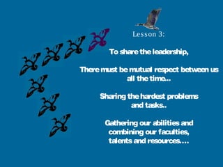 Le s s on 3:

        To share the leadership,

There must be mutual respect between us
             all the time...

     Sharing the hardest problems
              and tasks..

       Gathering our abilities and
        combining our faculties,
        talents and resources….
 