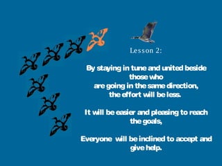 Le s s on 2:

 By staying in tune and united beside
              those who
   are going in the same direction,
        the effort will be less.

 It will be easier and pleasing to reach
                the goals,

Everyone will be inclined to accept and
              give help.
 