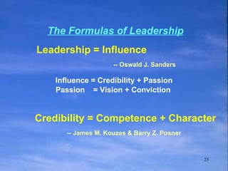 The Formulas of Leadership   Passion  = Vision + Conviction Leadership = Influence    -- Oswald J. Sanders Influence = Credibility + Passion Credibility = Competence + Character   -- James M. Kouzes & Barry Z. Posner 
