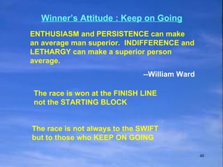 The race is not always to the SWIFT but to those who KEEP ON GOING The race is won at the FINISH LINE not the STARTING BLOCK Winner’s Attitude : Keep on Going ENTHUSIASM and PERSISTENCE can make an average man superior.  INDIFFERENCE and LETHARGY can make a superior person average. --William Ward 