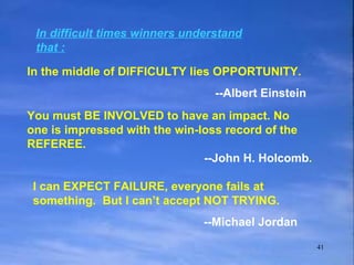 In difficult times winners understand that : In the middle of DIFFICULTY lies OPPORTUNITY. --Albert Einstein You must BE INVOLVED to have an impact. No one is impressed with the win-loss record of the REFEREE. --John H. Holcomb . I can EXPECT FAILURE, everyone fails at something.  But I can’t accept NOT TRYING. --Michael Jordan 