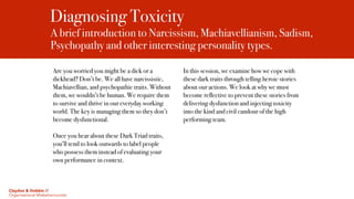 Diagnosing Toxicity
A brief introduction to Narcissism, Machiavellianism, Sadism,
Psychopathy and other interesting personality types.
Are you worried you might be a dick or a
dickhead? Don’t be. We all have narcissistic,
Machiavellian, and psychopathic traits. Without
them, we wouldn’t be human. We require them
to survive and thrive in our everyday working
world. The key is managing them so they don’t
become dysfunctional.
Once you hear about these Dark Triad traits,
you’ll tend to look outwards to label people
who possess them instead of evaluating your
own performance in context.
In this session, we examine how we cope with
these dark traits through telling heroic stories
about our actions. We look at why we must
become reflective to prevent these stories from
delivering dysfunction and injecting toxicity
into the kind and civil candour of the high
performing team.
Claydon & Dobbin //
Organisational Misbehaviourists
 