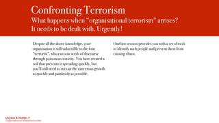 Confronting Terrorism
What happens when “organisational terrorism” arrises?  
It needs to be dealt with. Urgently!
Despite all the above knowledge, your
organisation is still vulnerable to the lone
“terrorist”, who can sow seeds of discourse
through poisonous toxicity. You have created a
soil that prevents it spreading quickly, but
you’ll still need to cut out the cancerous growth
as quickly and painlessly as possible.
Our last session provides you with a set of tools
to identify such people and prevent them from
causing chaos.
Claydon & Dobbin //
Organisational Misbehaviourists
 
