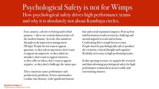Psychological Safety is not for Wimps
How psychological safety drives high performance teams
and why it is absolutely not about Kumbaya circles. 
Fear, anxiety, a desire to belong and to find
purpose — these are central characteristics of
the modern human. At work, this manifests
through weak impression management
(Wimp). People do not want to appear
ignorant, so they ask no questions; don’t want
to appear incompetent, so they admit no
mistakes; don’t want to appear intrusive,
so they offer no ideas; don’t want to appear
negative, so they don’t challenge the status quo.
These inactions cause performance and
productivity problems. Errors and mistakes
escalate into disaster, with significant bottom
line and social reputation impacts. Pent up fear
and frustration results in toxicity, bullying and
mental anguish at work and at home.
Confronting this is tough but necessary.
People must be psychologically safe to produce
the creativity, critical thought and cognitive
flexibility necessary to high performing teams.
In this opening session, we unpack the research
and data informing psychological safety for high
performance teamwork in an accessible and
entertaining manner.
Claydon & Dobbin //
Organisational Misbehaviourists
 