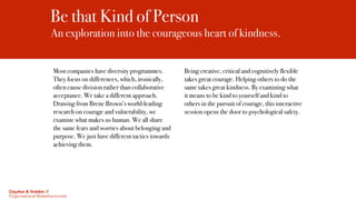 Be that Kind of Person
An exploration into the courageous heart of kindness.
Most companies have diversity programmes.
They focus on differences, which, ironically,
often cause division rather than collaborative
acceptance. We take a different approach.
Drawing from Brene Brown’s world-leading
research on courage and vulnerability, we
examine what makes us human. We all share
the same fears and worries about belonging and
purpose. We just have different tactics towards
achieving them.
Being creative, critical and cognitively flexible
takes great courage. Helping others to do the
same takes great kindness. By examining what
it means to be kind to yourself and kind to
others in the pursuit of courage, this interactive
session opens the door to psychological safety.
Claydon & Dobbin //
Organisational Misbehaviourists
 