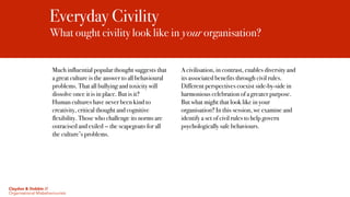 Everyday Civility
What ought civility look like in your organisation?
Much influential popular thought suggests that
a great culture is the answer to all behavioural
problems. That all bullying and toxicity will
dissolve once it is in place. But is it?
Human cultures have never been kind to
creativity, critical thought and cognitive
flexibility. Those who challenge its norms are
ostracised and exiled — the scapegoats for all
the culture’s problems.
A civilisation, in contrast, enables diversity and
its associated benefits through civil rules.
Different perspectives coexist side-by-side in
harmonious celebration of a greater purpose.
But what might that look like in your
organisation? In this session, we examine and
identify a set of civil rules to help govern
psychologically safe behaviours.
Claydon & Dobbin //
Organisational Misbehaviourists
 