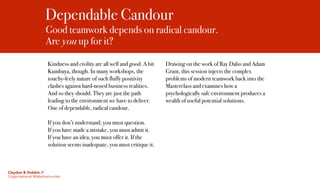 Dependable Candour
Good teamwork depends on radical candour.  
Are you up for it?
Kindness and civility are all well and good. A bit
Kumbaya, though. In many workshops, the
touchy-feely nature of such fluffy positivity
clashes against hard-nosed business realities.
And so they should. They are just the path
leading to the environment we have to deliver.
One of dependable, radical candour.
If you don’t understand, you must question.
If you have made a mistake, you must admit it.
If you have an idea, you must offer it. If the
solution seems inadequate, you must critique it.
Drawing on the work of Ray Dalio and Adam
Grant, this session injects the complex
problems of modern teamwork back into the
Masterclass and examines how a
psychologically safe environment produces a
wealth of useful potential solutions.
Claydon & Dobbin //
Organisational Misbehaviourists
 