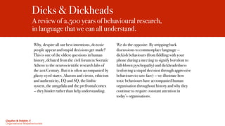Dicks & Dickheads
A review of 2,500 years of behavioural research,  
in language that we can all understand.
Why, despite all our best intentions, do toxic
people appear and stupid decisions get made?
This is one of the oldest questions in human
history, debated from the civil forum in Socratic
Athens to the neuroscientific research labs of
the 21st Century. But it is often accompanied by
glassy-eyed stares. Alazons and eirons, ethicism
and authenticity, EQ and SQ, the limbic
system, the amygdala and the prefrontal cortex
— they hinder rather than help understanding.
We do the opposite. By stripping back
discussions to commonplace language —
dickish behaviours (from fiddling with your
phone during a meeting to signify boredom to
full-blown pyschopathy) and dickheadedness
(enforcing a stupid decision through aggressive
behaviours to save face) — we illustrate how
toxic behaviours have accompanied human
organisation throughout history and why they
continue to require constant attention in
today’s organisations.
Claydon & Dobbin //
Organisational Misbehaviourists
 