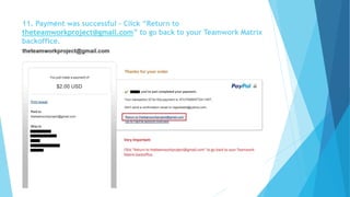 11. Payment was successful – Click “Return to 
theteamworkproject@gmail.com” to go back to your Teamwork Matrix 
backoffice. 
 