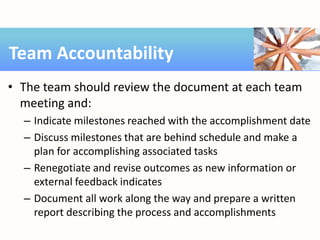 • The team should review the document at each team
meeting and:
– Indicate milestones reached with the accomplishment date
– Discuss milestones that are behind schedule and make a
plan for accomplishing associated tasks
– Renegotiate and revise outcomes as new information or
external feedback indicates
– Document all work along the way and prepare a written
report describing the process and accomplishments
Team Accountability
 