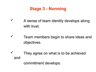 Stage 3 - Norming
 A sense of team identity develops along
with trust.
 Team members begin to share ideas and
objectives.
 They agree on what is to be achieved
and
commitment develops.
 