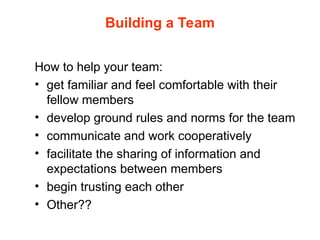 Building a Team
How to help your team:
• get familiar and feel comfortable with their
fellow members
• develop ground rules and norms for the team
• communicate and work cooperatively
• facilitate the sharing of information and
expectations between members
• begin trusting each other
• Other??
 