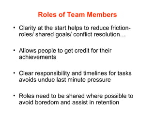 Roles of Team Members
• Clarity at the start helps to reduce friction-
roles/ shared goals/ conflict resolution…
• Allows people to get credit for their
achievements
• Clear responsibility and timelines for tasks
avoids undue last minute pressure
• Roles need to be shared where possible to
avoid boredom and assist in retention
 