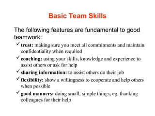 Basic Team Skills
The following features are fundamental to good
teamwork:
trust: making sure you meet all commitments and maintain
confidentiality when required
coaching: using your skills, knowledge and experience to
assist others or ask for help
sharing information: to assist others do their job
flexibility: show a willingness to cooperate and help others
when possible
good manners: doing small, simple things, eg. thanking
colleagues for their help
 