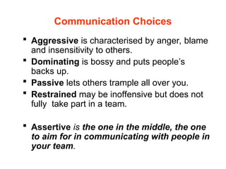 Communication Choices
 Aggressive is characterised by anger, blame
and insensitivity to others.
 Dominating is bossy and puts people’s
backs up.
 Passive lets others trample all over you.
 Restrained may be inoffensive but does not
fully take part in a team.
 Assertive is the one in the middle, the one
to aim for in communicating with people in
your team.
 
