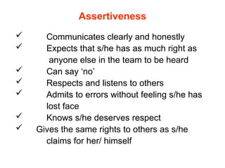 Assertiveness
 Communicates clearly and honestly
 Expects that s/he has as much right as
anyone else in the team to be heard
 Can say ‘no’
 Respects and listens to others
 Admits to errors without feeling s/he has
lost face
 Knows s/he deserves respect
 Gives the same rights to others as s/he
claims for her/ himself
 