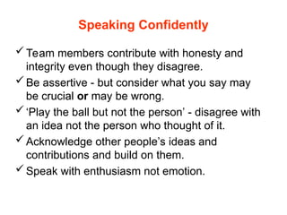 Speaking Confidently
Team members contribute with honesty and
integrity even though they disagree.
Be assertive - but consider what you say may
be crucial or may be wrong.
‘Play the ball but not the person’ - disagree with
an idea not the person who thought of it.
Acknowledge other people’s ideas and
contributions and build on them.
Speak with enthusiasm not emotion.
 