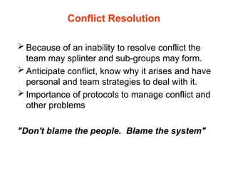 Conflict Resolution
 Because of an inability to resolve conflict the
team may splinter and sub-groups may form.
 Anticipate conflict, know why it arises and have
personal and team strategies to deal with it.
 Importance of protocols to manage conflict and
other problems
"Don't blame the people. Blame the system"
 