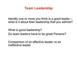 Team Leadership
Identify one or more you think is a good leader –
what is it about their leadership that you admire?
What is good leadership?
Do team leaders have to be great Persons?
Comparison of an effective leader vs an
ineffective leader
 