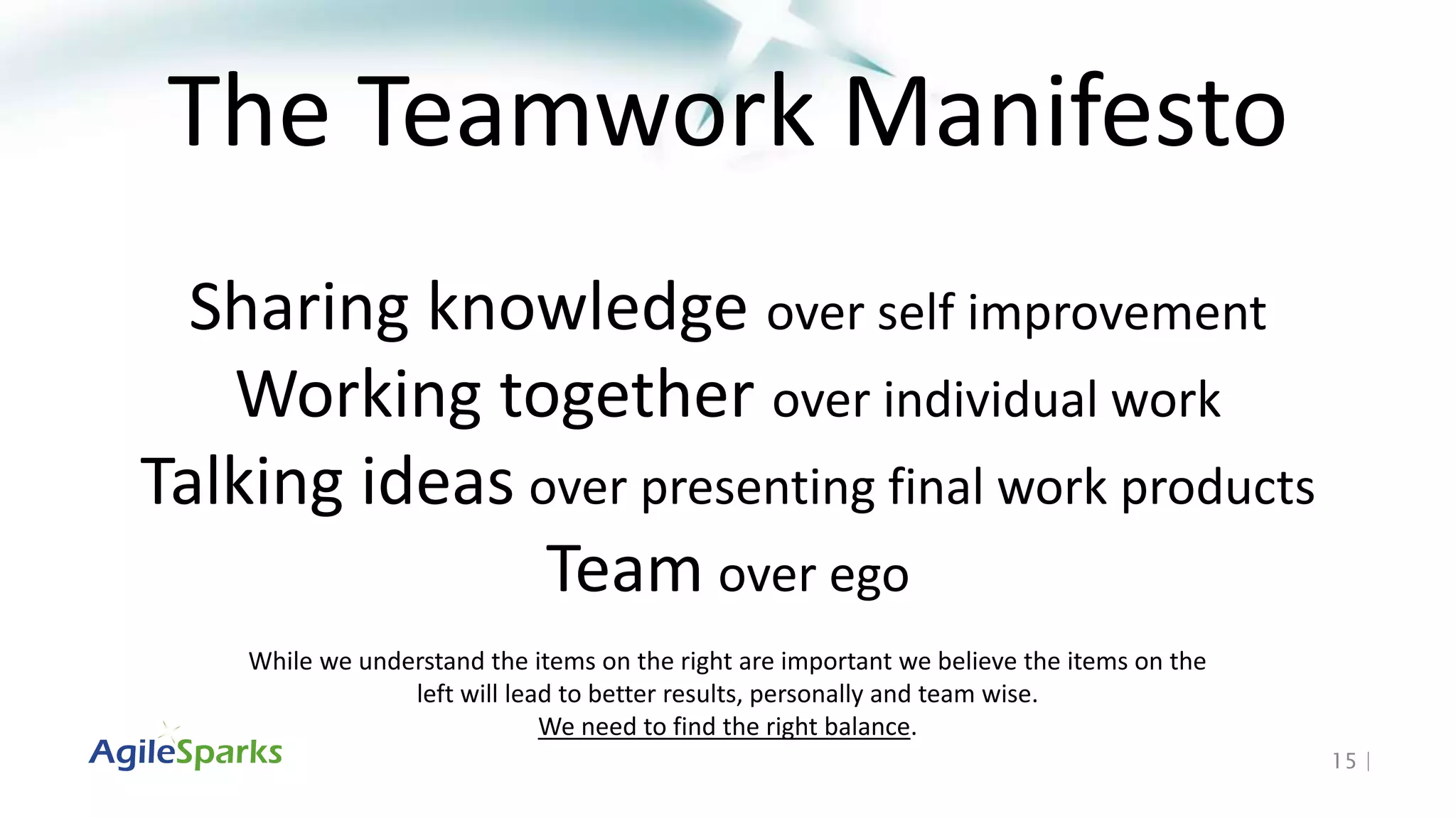 15 |
The Teamwork Manifesto
Sharing knowledge over self improvement
Working together over individual work
Talking ideas over presenting final work products
Team over ego
While we understand the items on the right are important we believe the items on the
left will lead to better results, personally and team wise.
We need to find the right balance.
 