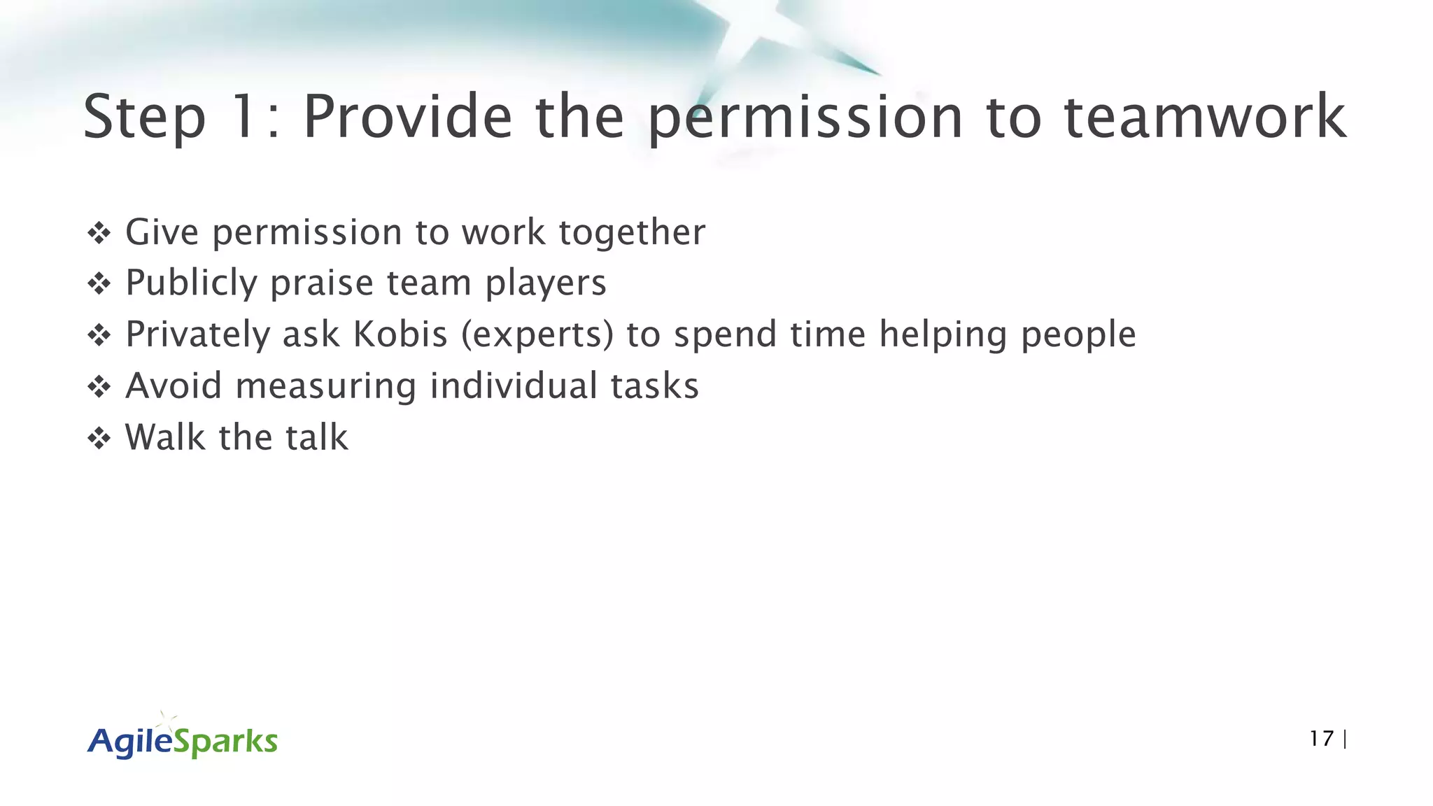 Step 1: Provide the permission to teamwork
 Give permission to work together
 Publicly praise team players
 Privately ask Kobis (experts) to spend time helping people
 Avoid measuring individual tasks
 Walk the talk
17 |
 