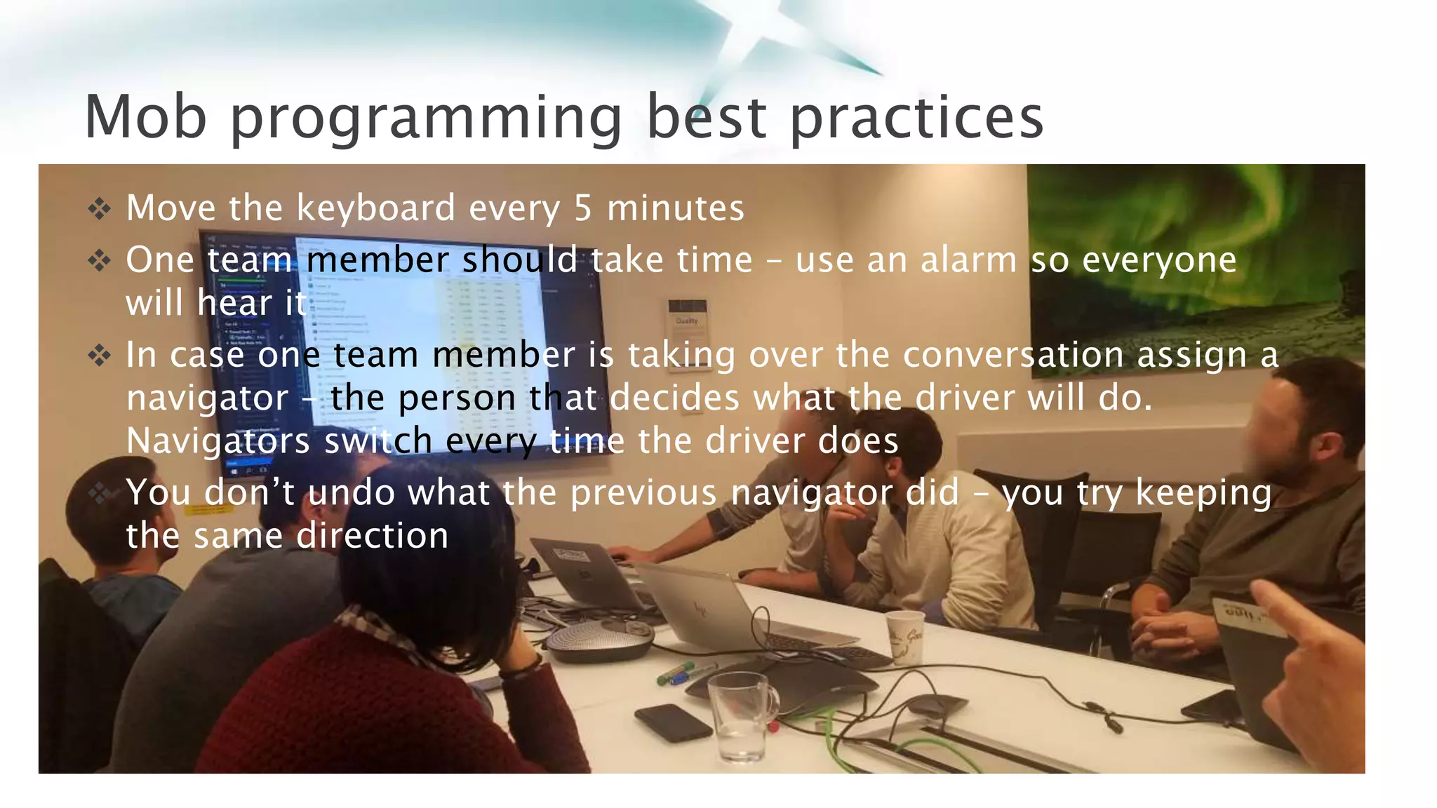 Mob programming best practices
 Move the keyboard every 5 minutes
 One team member should take time – use an alarm so everyone
will hear it
 In case one team member is taking over the conversation assign a
navigator – the person that decides what the driver will do.
Navigators switch every time the driver does
 You don’t undo what the previous navigator did – you try keeping
the same direction
 