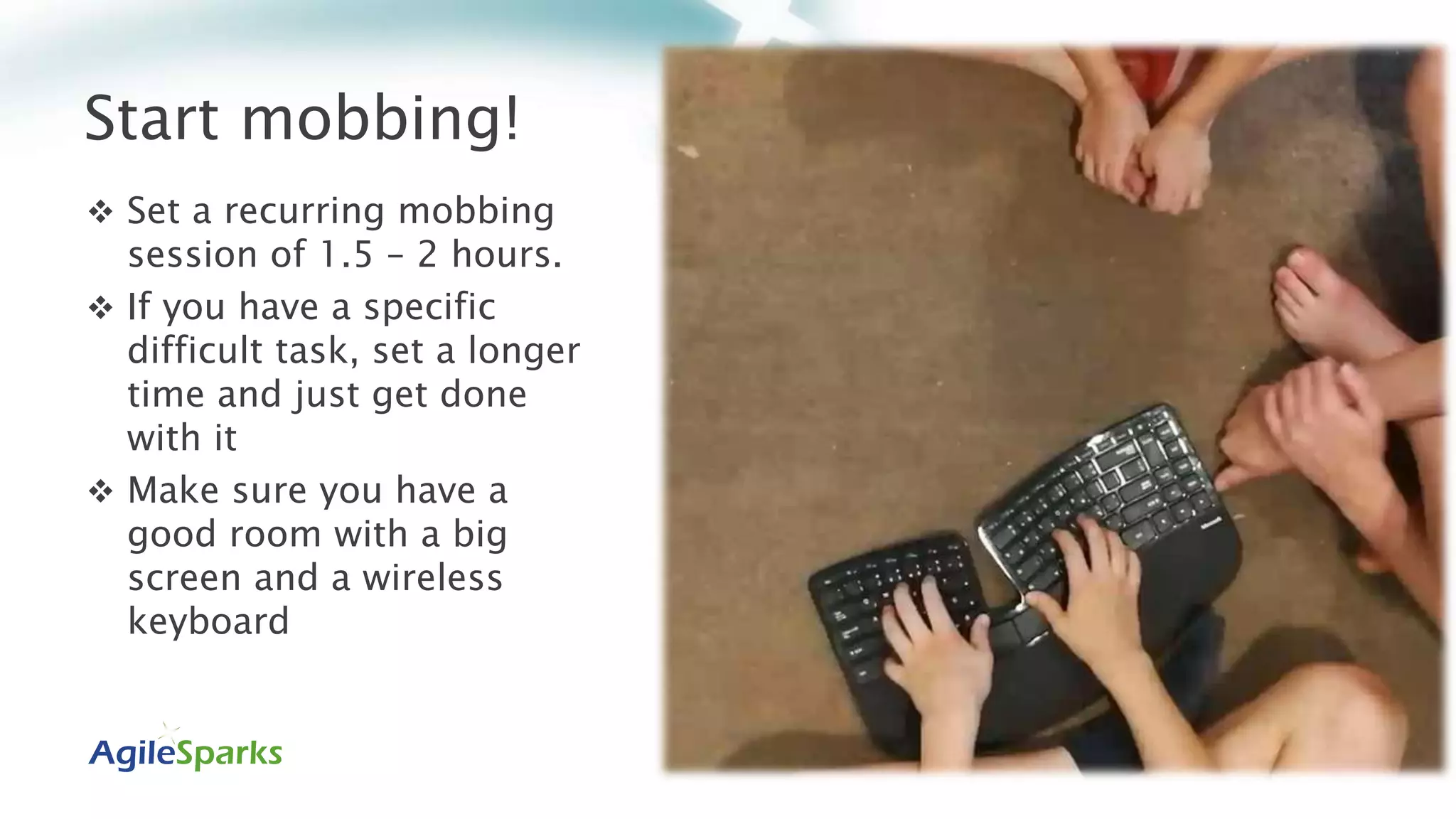 Start mobbing!
 Set a recurring mobbing
session of 1.5 – 2 hours.
 If you have a specific
difficult task, set a longer
time and just get done
with it
 Make sure you have a
good room with a big
screen and a wireless
keyboard
 