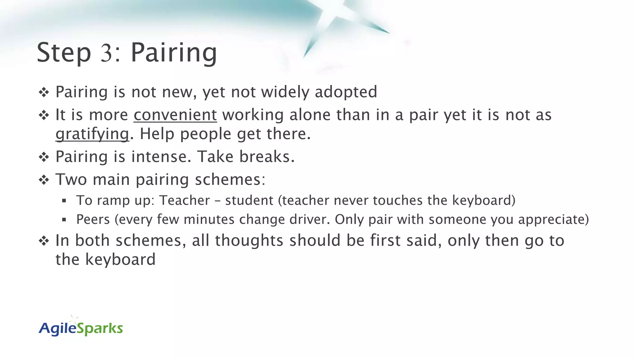 Step 3: Pairing
 Pairing is not new, yet not widely adopted
 It is more convenient working alone than in a pair yet it is not as
gratifying. Help people get there.
 Pairing is intense. Take breaks.
 Two main pairing schemes:
 To ramp up: Teacher – student (teacher never touches the keyboard)
 Peers (every few minutes change driver. Only pair with someone you appreciate)
 In both schemes, all thoughts should be first said, only then go to
the keyboard
 