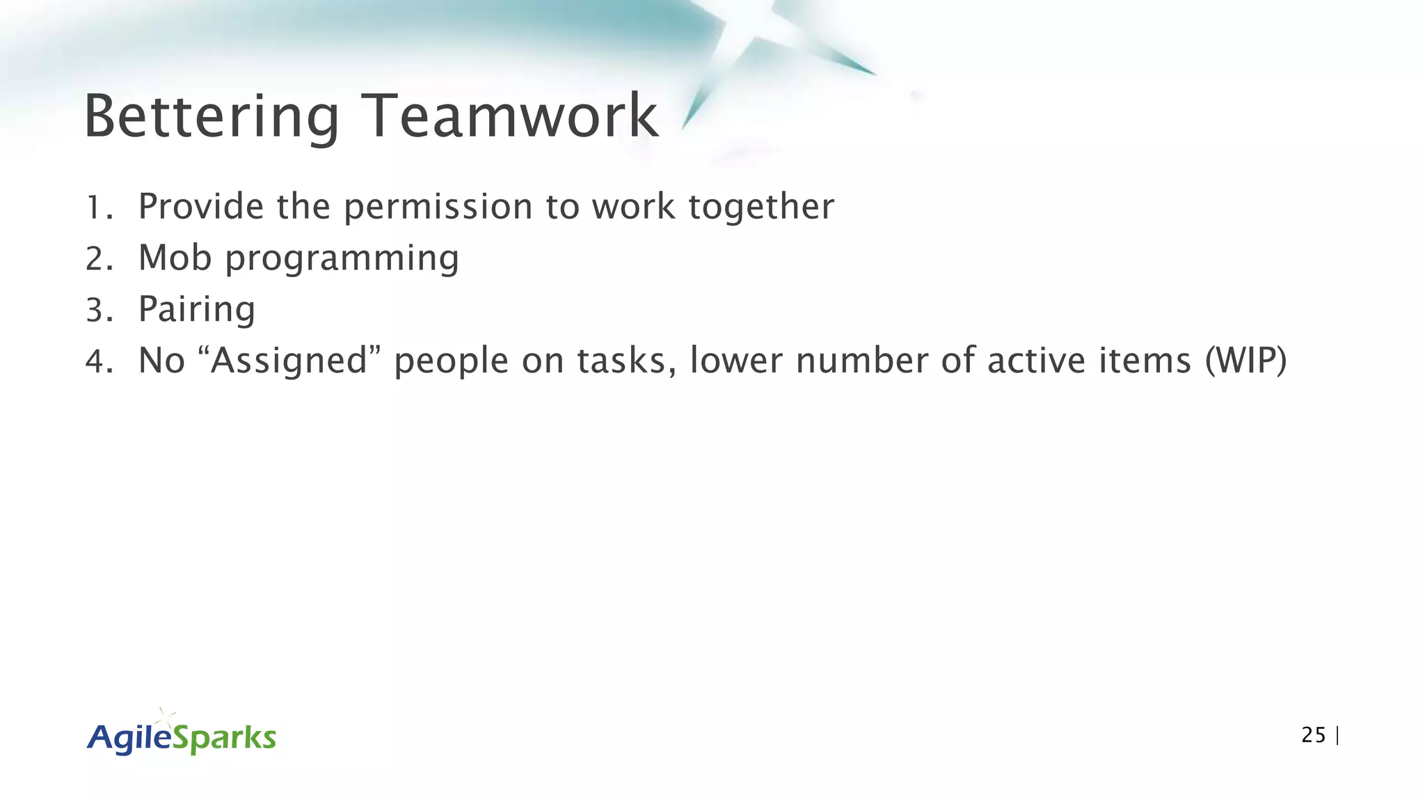 Bettering Teamwork
1. Provide the permission to work together
2. Mob programming
3. Pairing
4. No “Assigned” people on tasks, lower number of active items (WIP)
25 |
 