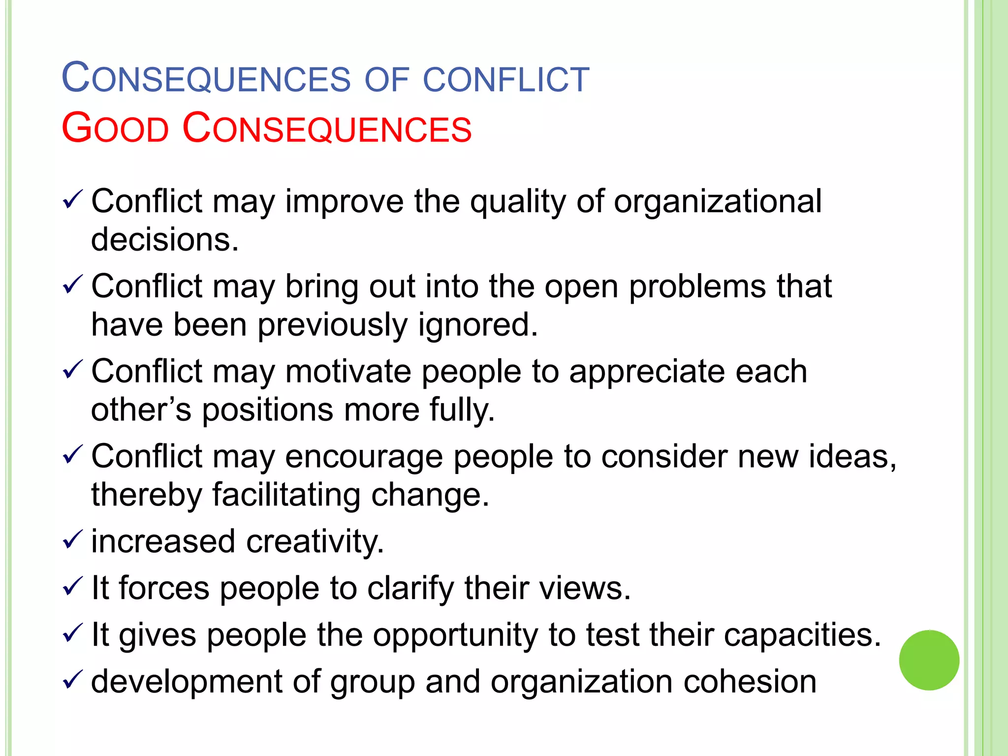 CONSEQUENCES OF CONFLICT
GOOD CONSEQUENCES
 Conflict may improve the quality of organizational
decisions.
 Conflict may bring out into the open problems that
have been previously ignored.
 Conflict may motivate people to appreciate each
other’s positions more fully.
 Conflict may encourage people to consider new ideas,
thereby facilitating change.
 increased creativity.
 It forces people to clarify their views.
 It gives people the opportunity to test their capacities.
 development of group and organization cohesion
 