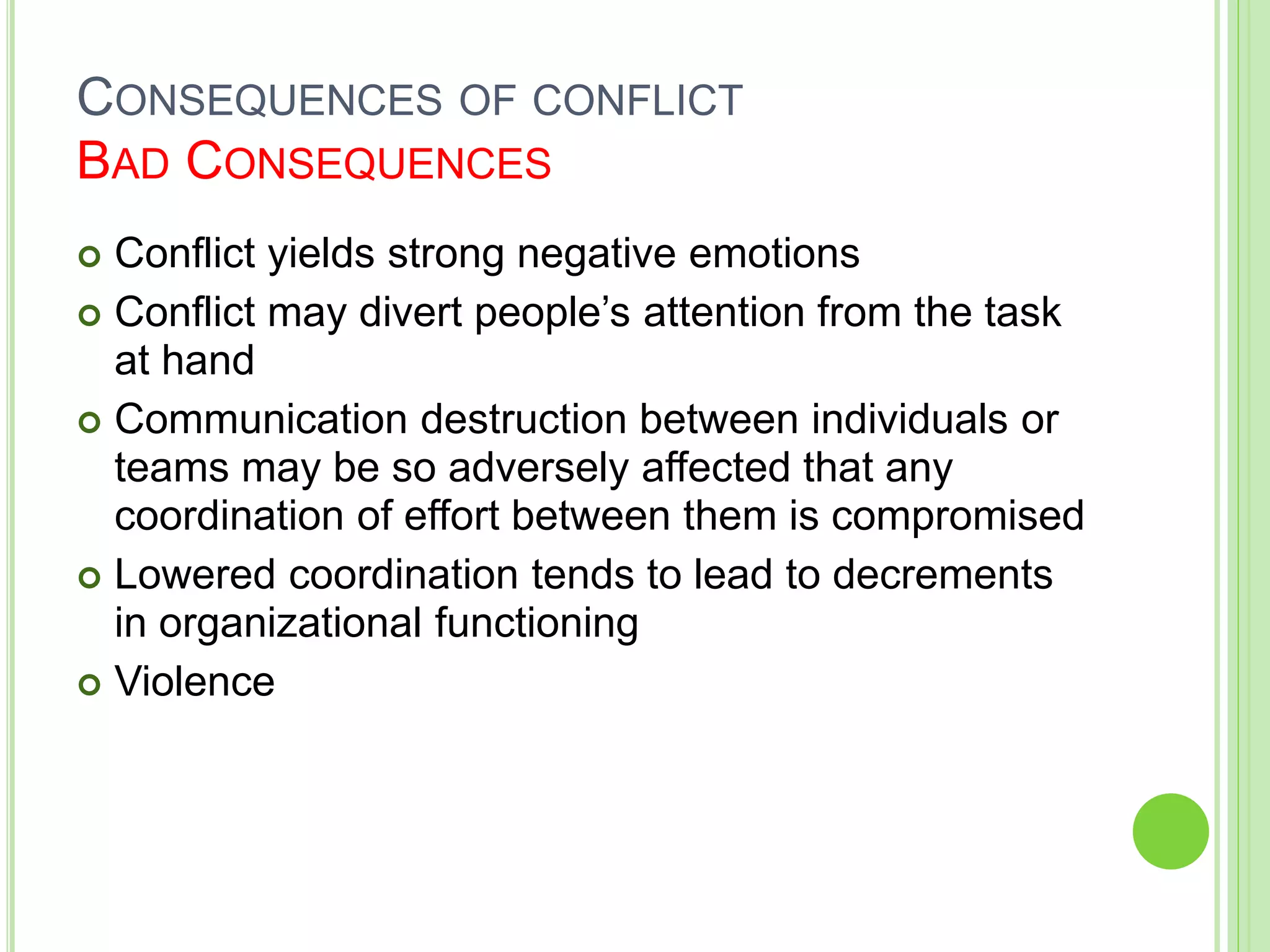 CONSEQUENCES OF CONFLICT
BAD CONSEQUENCES
 Conflict yields strong negative emotions
 Conflict may divert people’s attention from the task
at hand
 Communication destruction between individuals or
teams may be so adversely affected that any
coordination of effort between them is compromised
 Lowered coordination tends to lead to decrements
in organizational functioning
 Violence
 