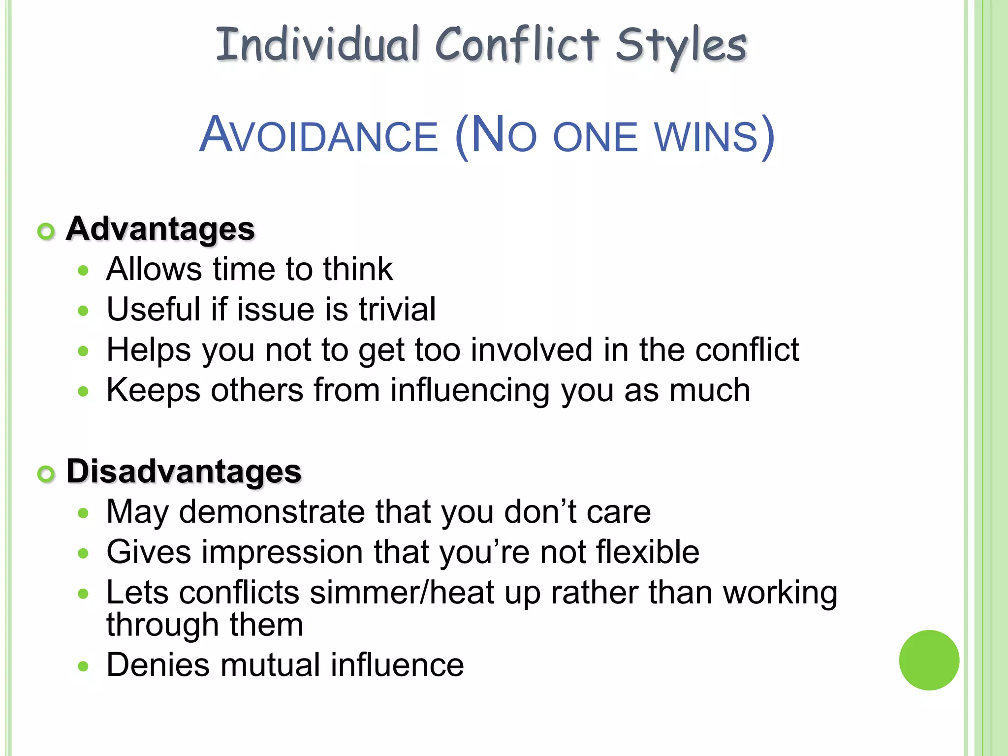 AVOIDANCE (NO ONE WINS)
 Advantages
 Allows time to think
 Useful if issue is trivial
 Helps you not to get too involved in the conflict
 Keeps others from influencing you as much
 Disadvantages
 May demonstrate that you don’t care
 Gives impression that you’re not flexible
 Lets conflicts simmer/heat up rather than working
through them
 Denies mutual influence
Individual Conflict Styles
 
