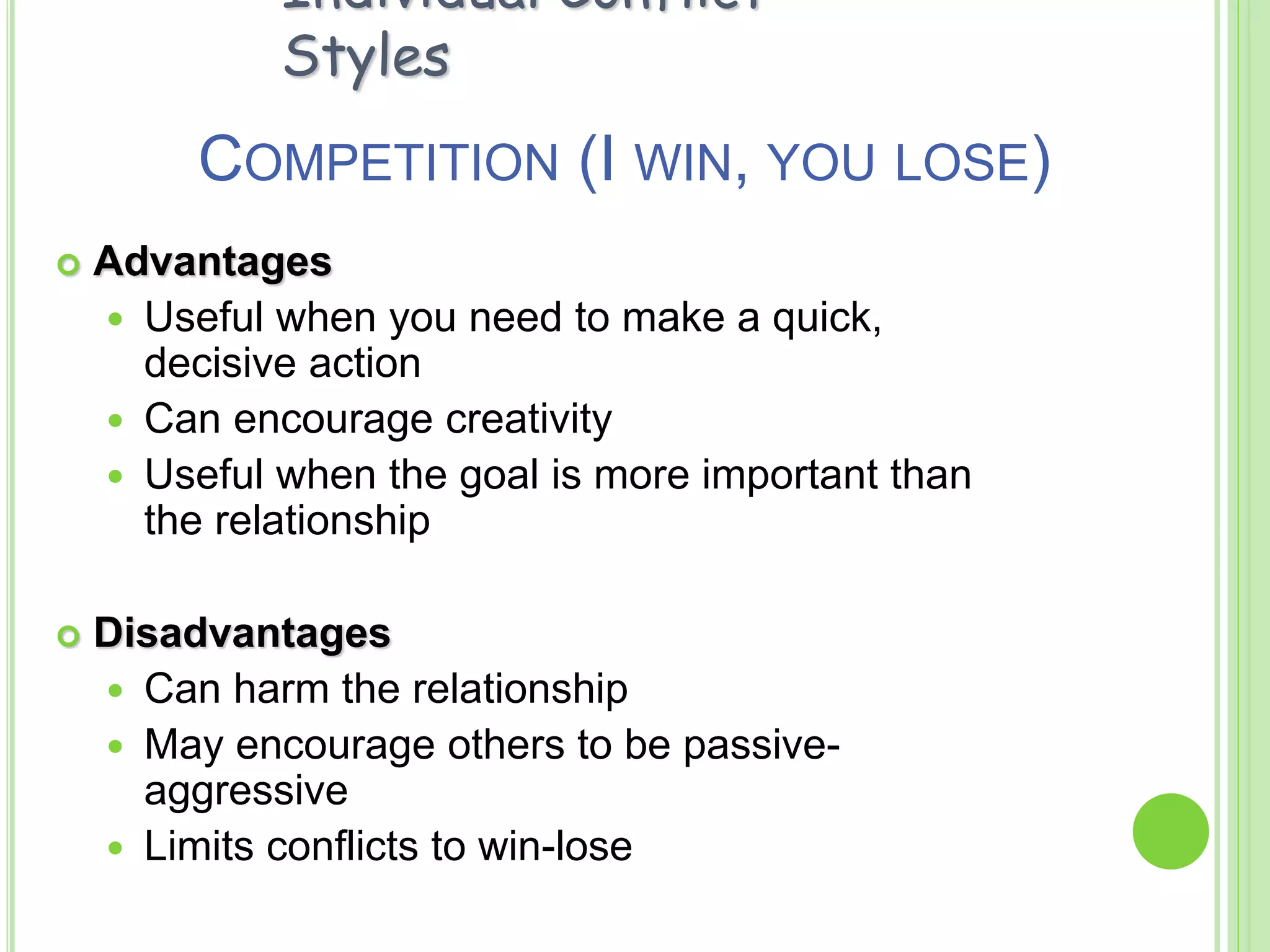 COMPETITION (I WIN, YOU LOSE)
 Advantages
 Useful when you need to make a quick,
decisive action
 Can encourage creativity
 Useful when the goal is more important than
the relationship
 Disadvantages
 Can harm the relationship
 May encourage others to be passive-
aggressive
 Limits conflicts to win-lose
Individual Conflict
Styles
 
