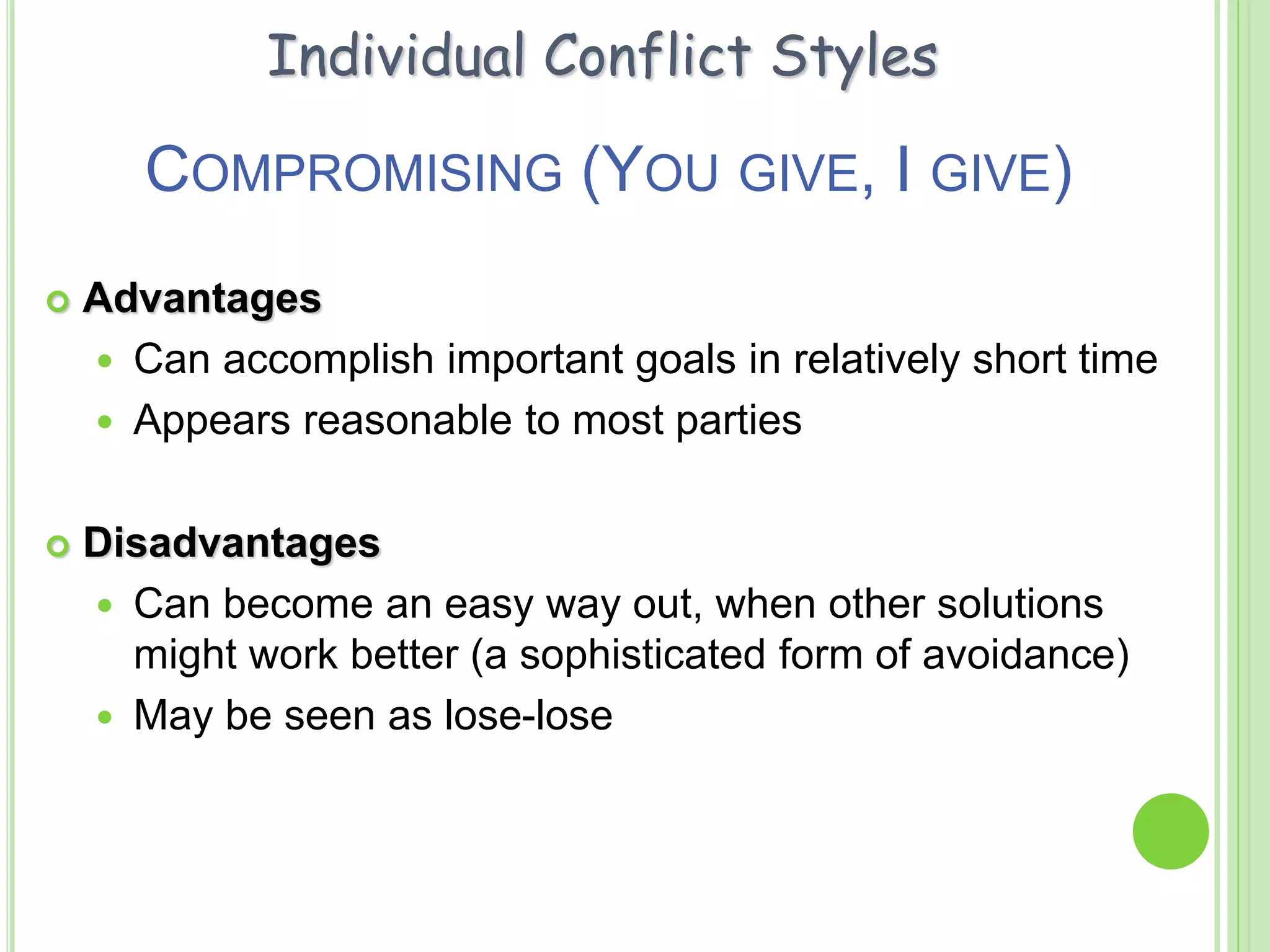 COMPROMISING (YOU GIVE, I GIVE)
 Advantages
 Can accomplish important goals in relatively short time
 Appears reasonable to most parties
 Disadvantages
 Can become an easy way out, when other solutions
might work better (a sophisticated form of avoidance)
 May be seen as lose-lose
Individual Conflict Styles
 