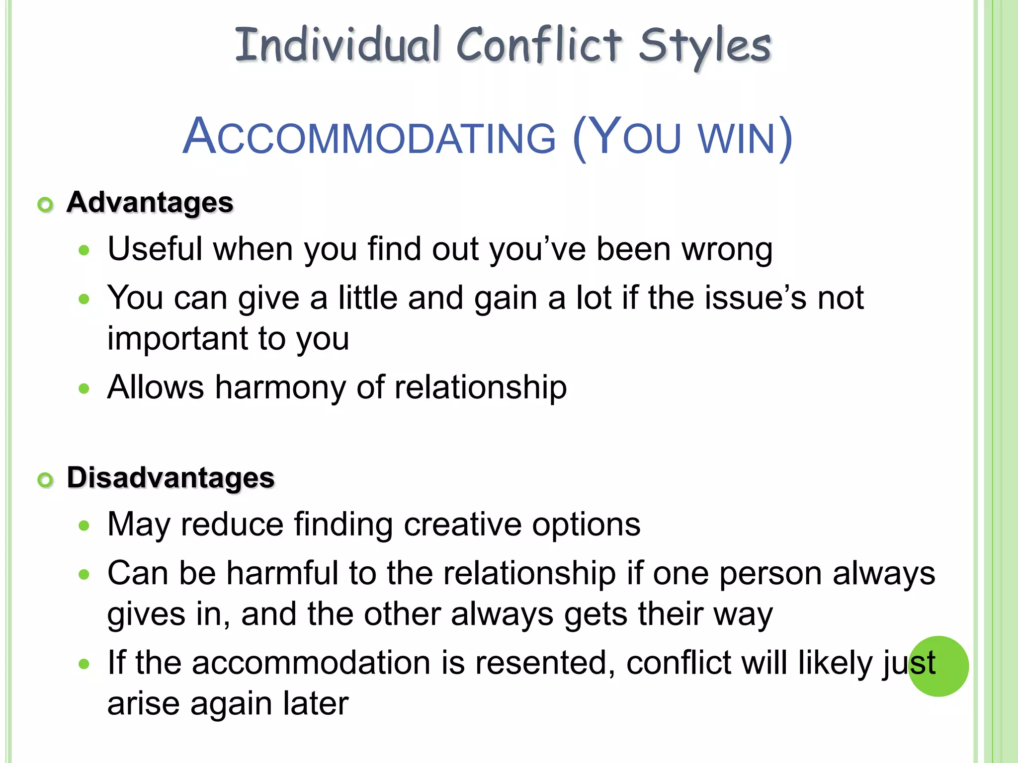ACCOMMODATING (YOU WIN)
 Advantages
 Useful when you find out you’ve been wrong
 You can give a little and gain a lot if the issue’s not
important to you
 Allows harmony of relationship
 Disadvantages
 May reduce finding creative options
 Can be harmful to the relationship if one person always
gives in, and the other always gets their way
 If the accommodation is resented, conflict will likely just
arise again later
Individual Conflict Styles
 